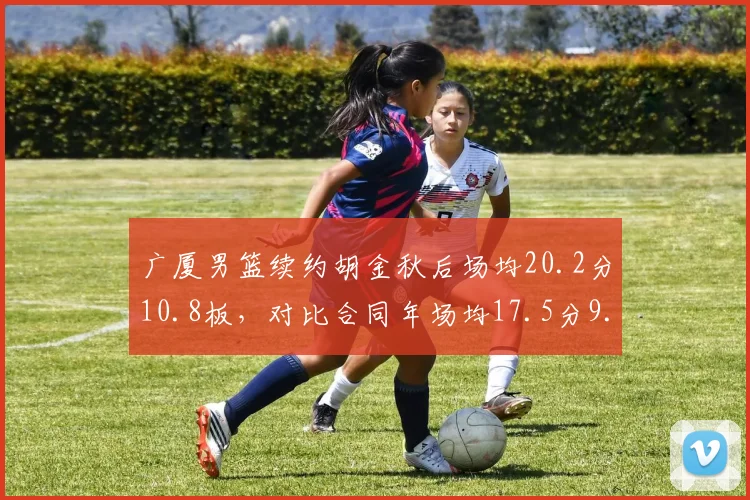 广厦男篮续约胡金秋后场均20.2分10.8板,对比合同年场均17.5分9.2板提升