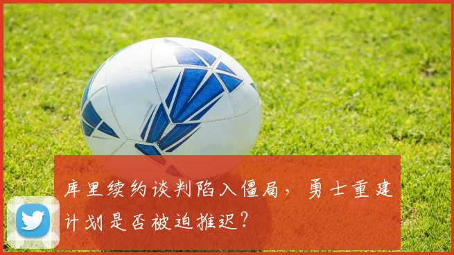 库里续约谈判陷入僵局,勇士重建计划是否被迫推迟?
