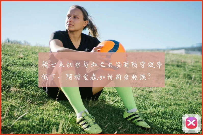 骑士米切尔与加兰共场时防守效率低下,阿特金森如何拆分轮换?