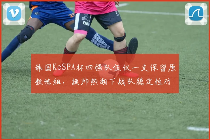韩国KeSPA杯四强队伍仅一支保留原教练组，换帅热潮下战队稳定性对比数据出炉