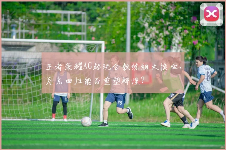 王者荣耀AG超玩会教练组大换血,月光回归能否重塑辉煌?
