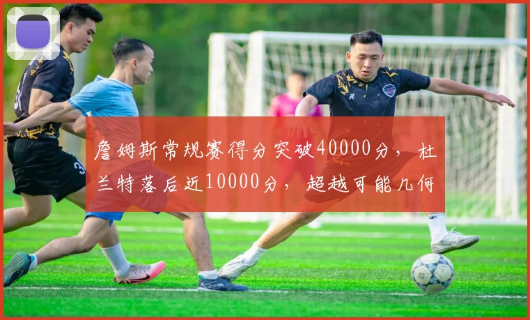 詹姆斯常规赛得分突破40000分,杜兰特落后近10000分,超越可能几何?