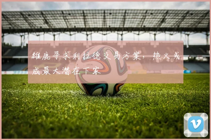 雄鹿寻求利拉德交易方案，热火或成最大潜在下家