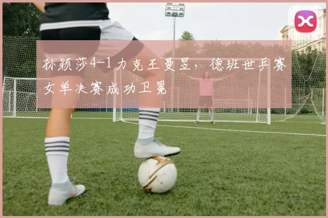 孙颖莎4-1力克王曼昱,德班世乒赛女单决赛成功卫冕