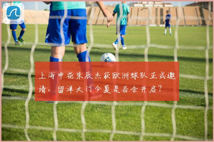 上海申花朱辰杰获欧洲球队正式邀请,留洋大门今夏是否会开启?