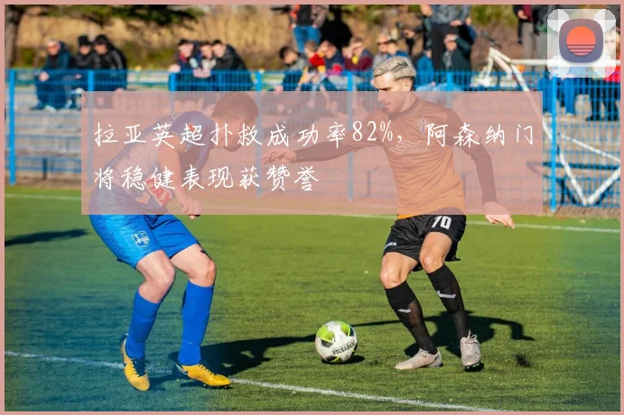 拉亚英超扑救成功率82%,阿森纳门将稳健表现获赞誉