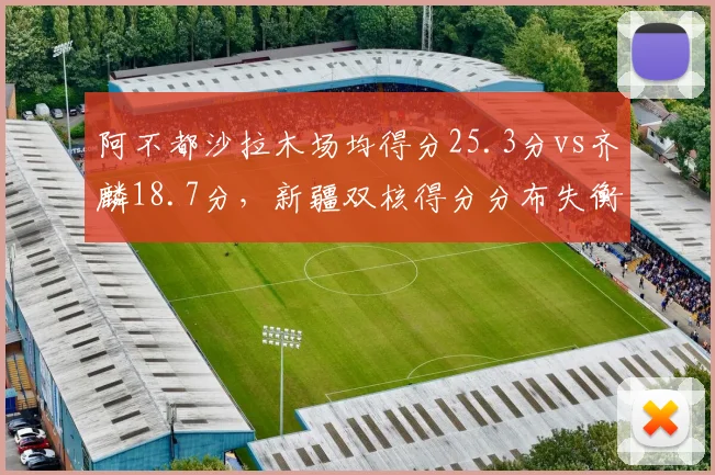 阿不都沙拉木场均得分25.3分vs齐麟18.7分,新疆双核得分分布失衡影响战术
