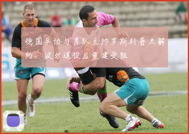 德国乒协与男队主帅罗斯科普夫解约,波尔退役后重建受阻